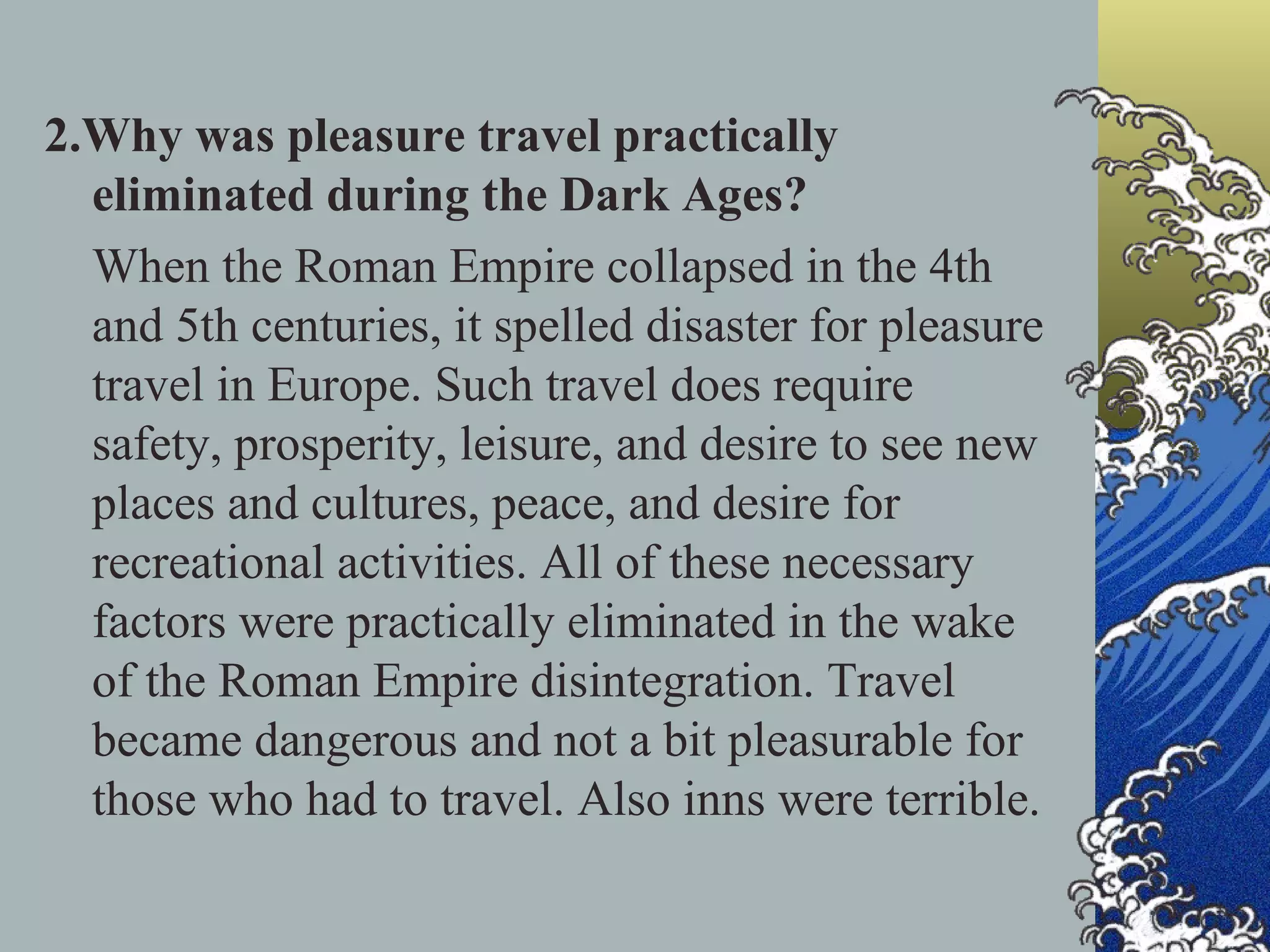 2.Why was pleasure travel practically eliminated during the Dark Ages? When the Roman Empire collapsed in the 4th and 5th centuries, it spelled disaster for pleasure travel in Europe. Such travel does require safety, prosperity, leisure, and desire to see new places and cultures, peace, and desire for recreational activities. All of these necessary factors were practically eliminated in the wake of the Roman Empire disintegration. Travel became dangerous and not a bit pleasurable for those who had to travel. Also inns were terrible. 