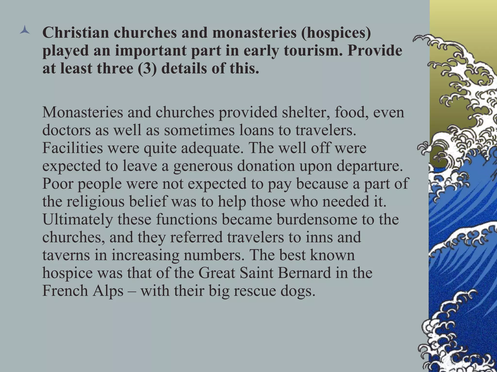 Christian churches and monasteries (hospices) played an important part in early tourism. Provide at least three (3) details of this. Monasteries and churches provided shelter, food, even doctors as well as sometimes loans to travelers. Facilities were quite adequate. The well off were expected to leave a generous donation upon departure. Poor people were not expected to pay because a part of the religious belief was to help those who needed it. Ultimately these functions became burdensome to the churches, and they referred travelers to inns and taverns in increasing numbers. The best known hospice was that of the Great Saint Bernard in the French Alps – with their big rescue dogs. 
