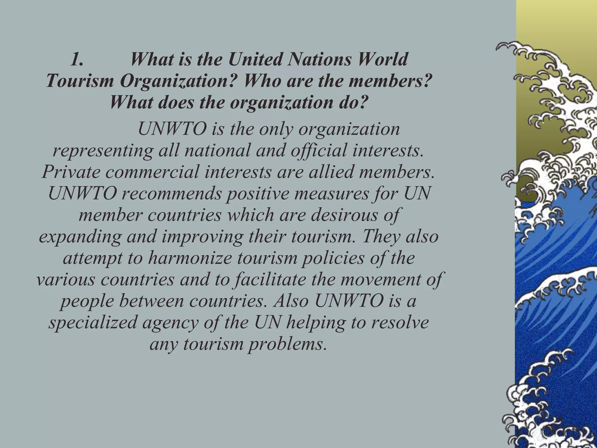 1. What is the United Nations World Tourism Organization? Who are the members? What does the organization do? UNWTO is the only organization representing all national and official interests. Private commercial interests are allied members. UNWTO recommends positive measures for UN member countries which are desirous of expanding and improving their tourism. They also attempt to harmonize tourism policies of the various countries and to facilitate the movement of people between countries. Also UNWTO is a specialized agency of the UN helping to resolve any tourism problems. 
