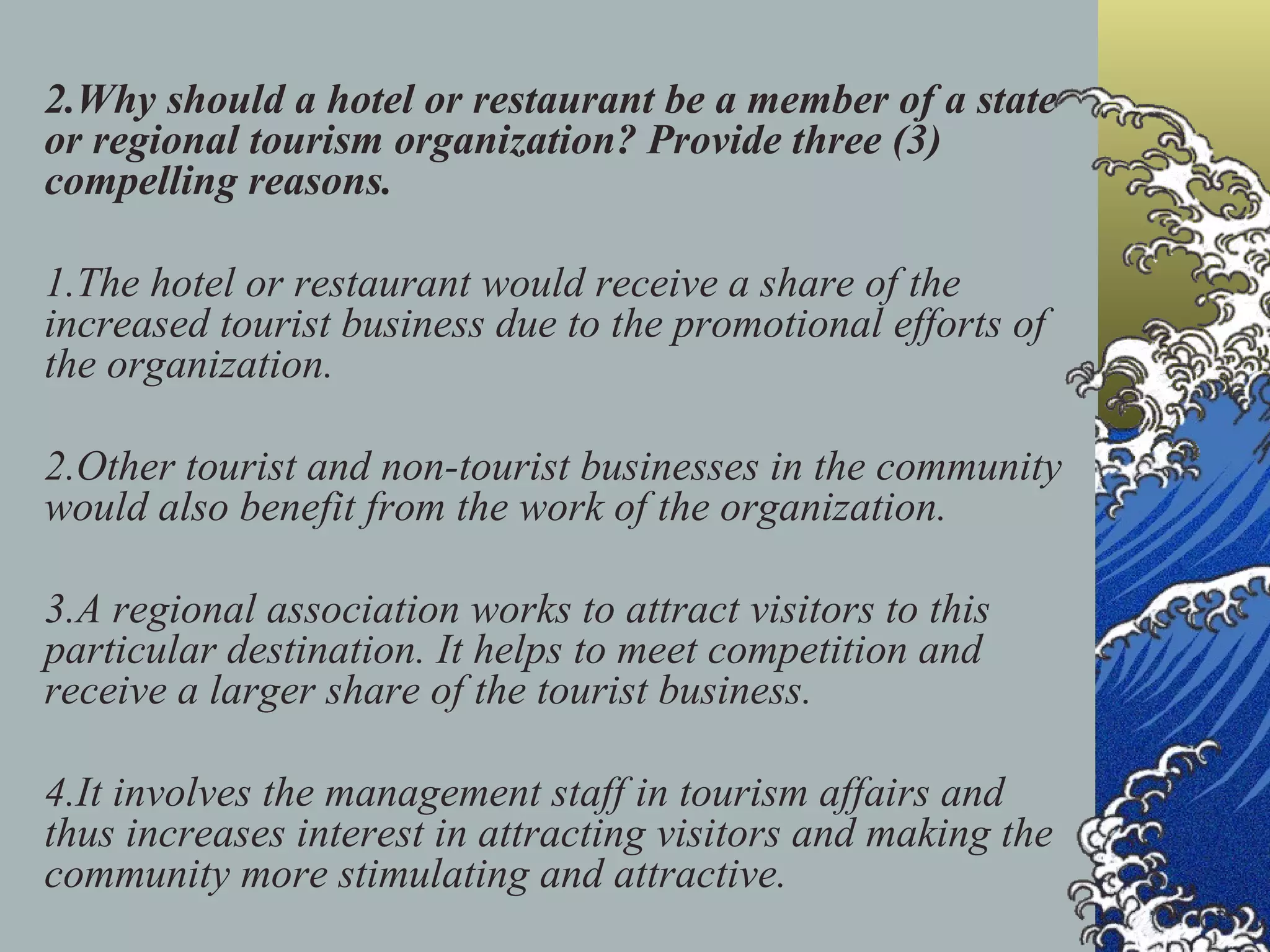 2.Why should a hotel or restaurant be a member of a state or regional tourism organization? Provide three (3) compelling reasons. 1.The hotel or restaurant would receive a share of the increased tourist business due to the promotional efforts of the organization. 2.Other tourist and non-tourist businesses in the community would also benefit from the work of the organization. 3.A regional association works to attract visitors to this particular destination. It helps to meet competition and receive a larger share of the tourist business. 4.It involves the management staff in tourism affairs and thus increases interest in attracting visitors and making the community more stimulating and attractive. 