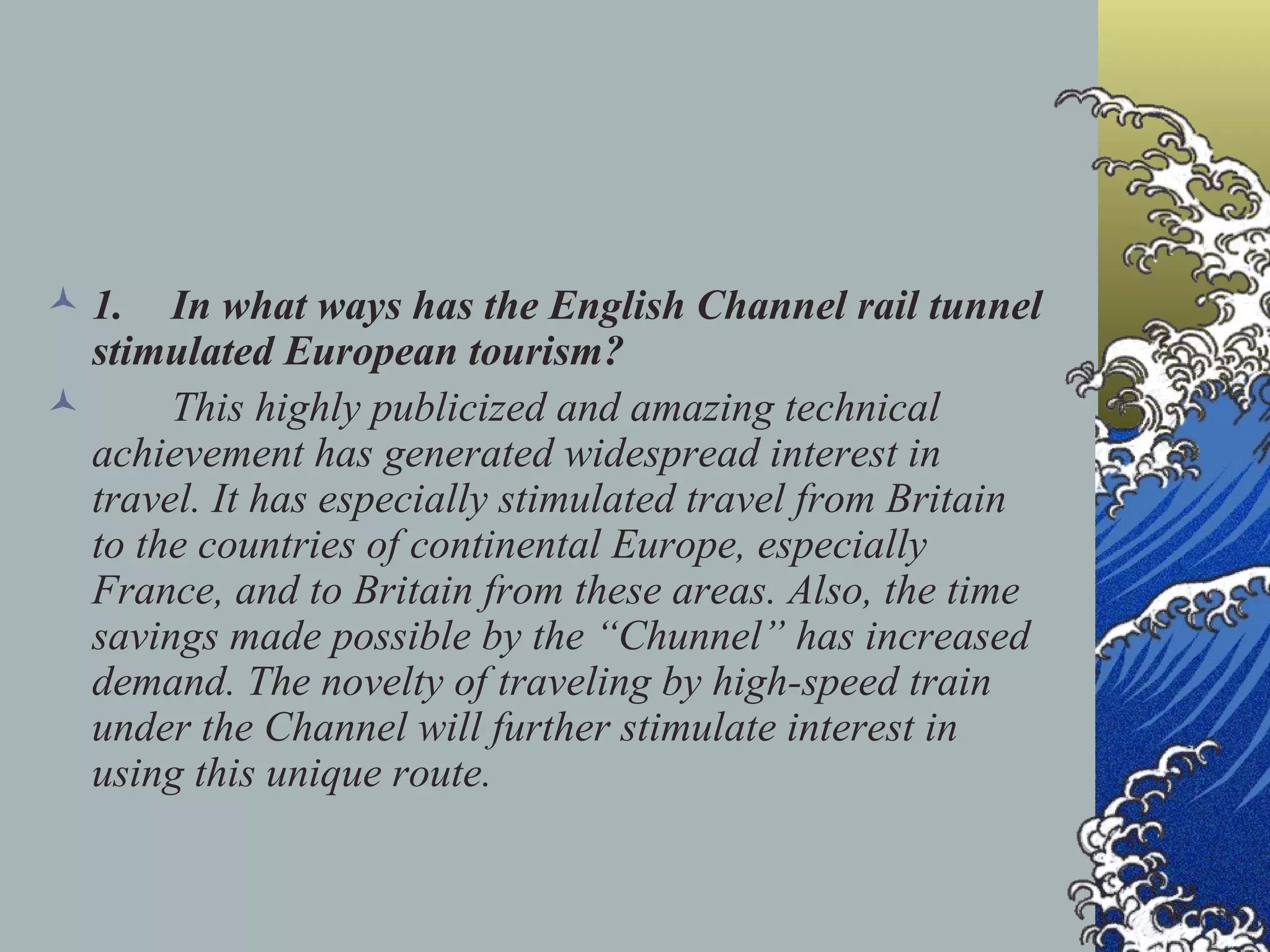 1. In what ways has the English Channel rail tunnel stimulated European tourism? This highly publicized and amazing technical achievement has generated widespread interest in travel. It has especially stimulated travel from Britain to the countries of continental Europe, especially France, and to Britain from these areas. Also, the time savings made possible by the “Chunnel” has increased demand. The novelty of traveling by high-speed train under the Channel will further stimulate interest in using this unique route. 