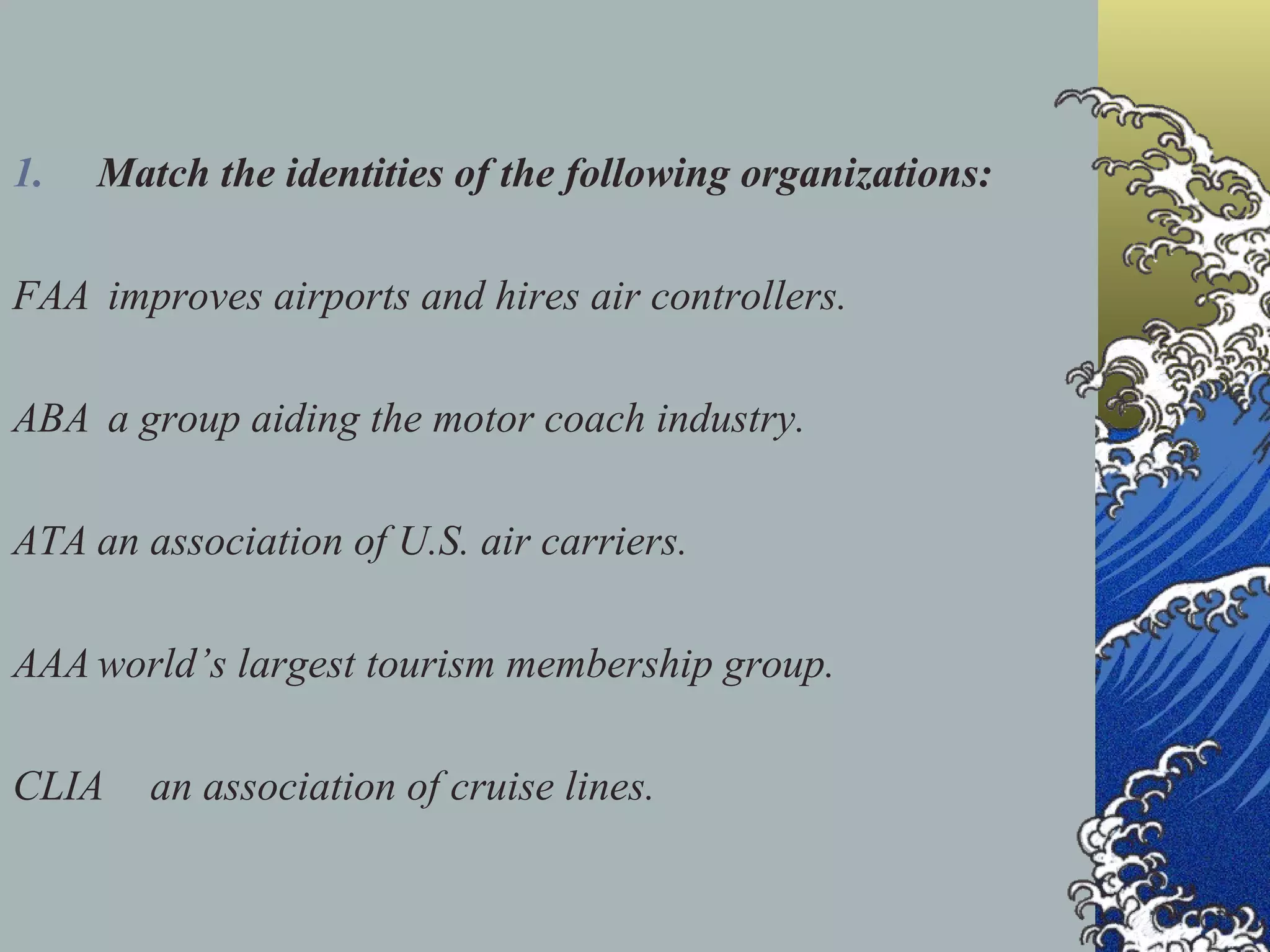 Match the identities of the following organizations: FAA  improves airports and hires air controllers. ABA  a group aiding the motor coach industry.  ATA an association of U.S. air carriers. AAA world’s largest tourism membership group. CLIA  an association of cruise lines.  