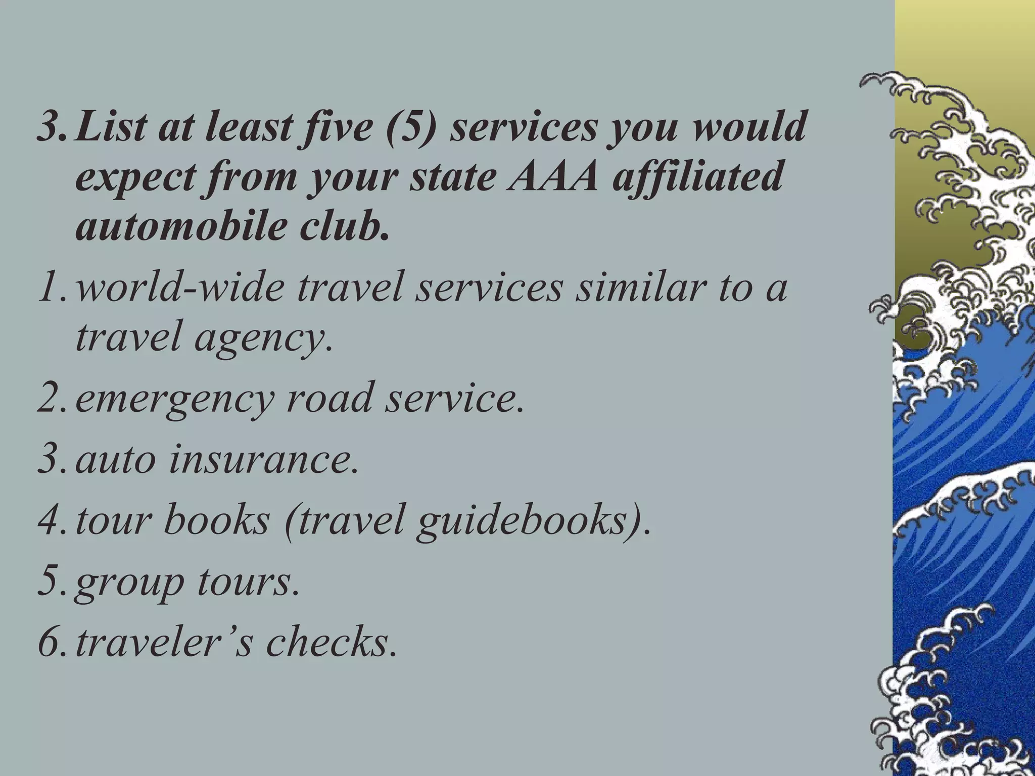 3. List at least five (5) services you would expect from your state AAA affiliated automobile club. 1. world-wide travel services similar to a travel agency. 2. emergency road service. 3. auto insurance. 4. tour books (travel guidebooks). 5. group tours. 6. traveler’s checks. 