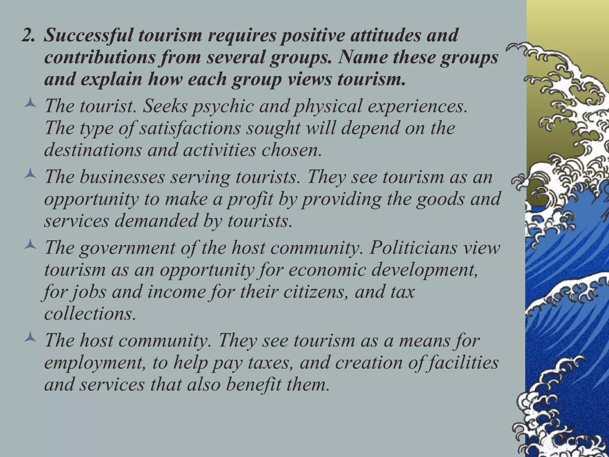 2. Successful tourism requires positive attitudes and contributions from several groups. Name these groups and explain how each group views tourism. The tourist. Seeks psychic and physical experiences. The type of satisfactions sought will depend on the destinations and activities chosen. The businesses serving tourists. They see tourism as an opportunity to make a profit by providing the goods and services demanded by tourists. The government of the host community. Politicians view tourism as an opportunity for economic development, for jobs and income for their citizens, and tax collections. The host community. They see tourism as a means for employment, to help pay taxes, and creation of facilities and services that also benefit them. 