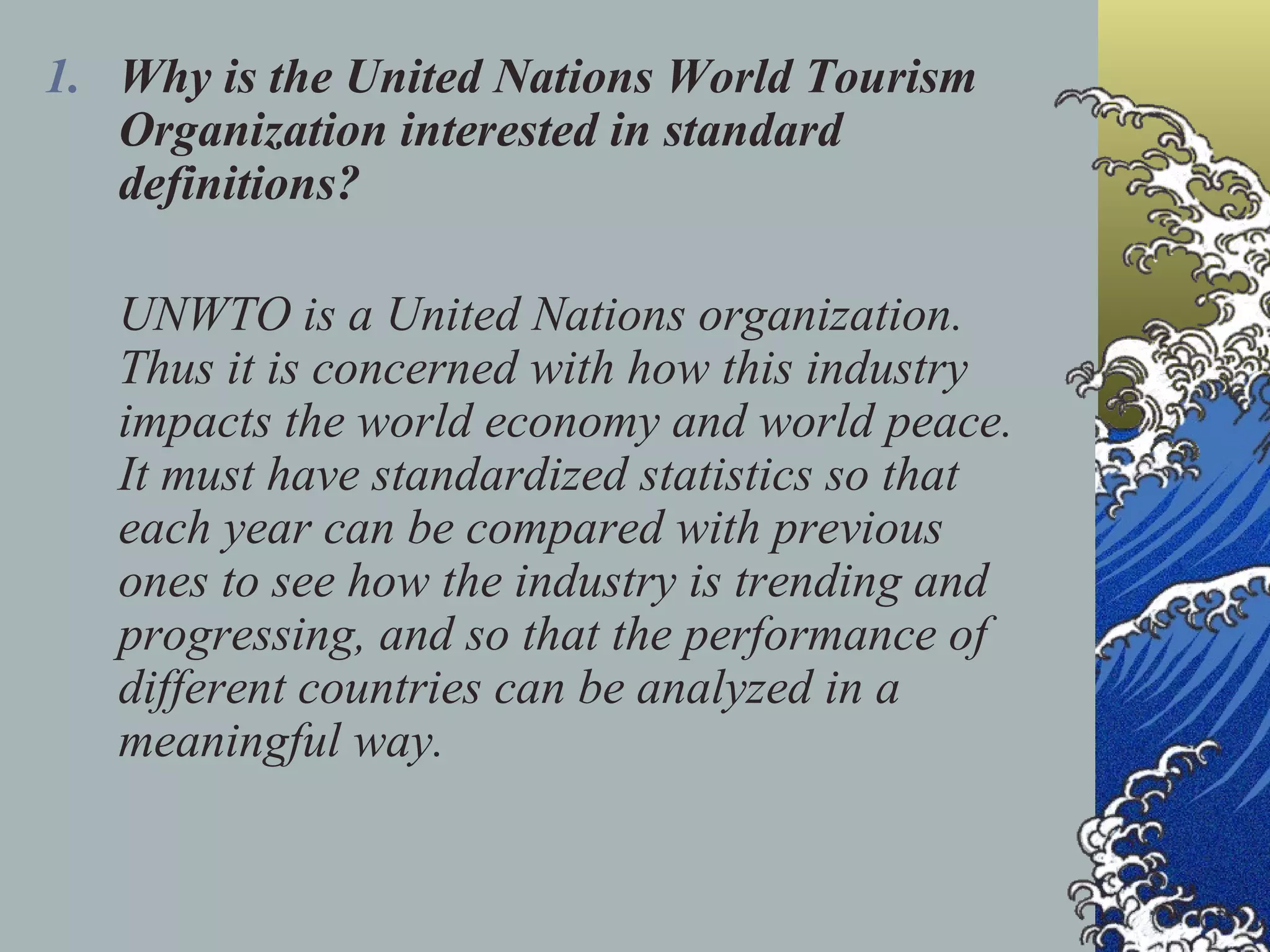 Why is the United Nations World Tourism Organization interested in standard definitions? UNWTO is a United Nations organization. Thus it is concerned with how this industry impacts the world economy and world peace. It must have standardized statistics so that each year can be compared with previous ones to see how the industry is trending and progressing, and so that the performance of different countries can be analyzed in a meaningful way. 