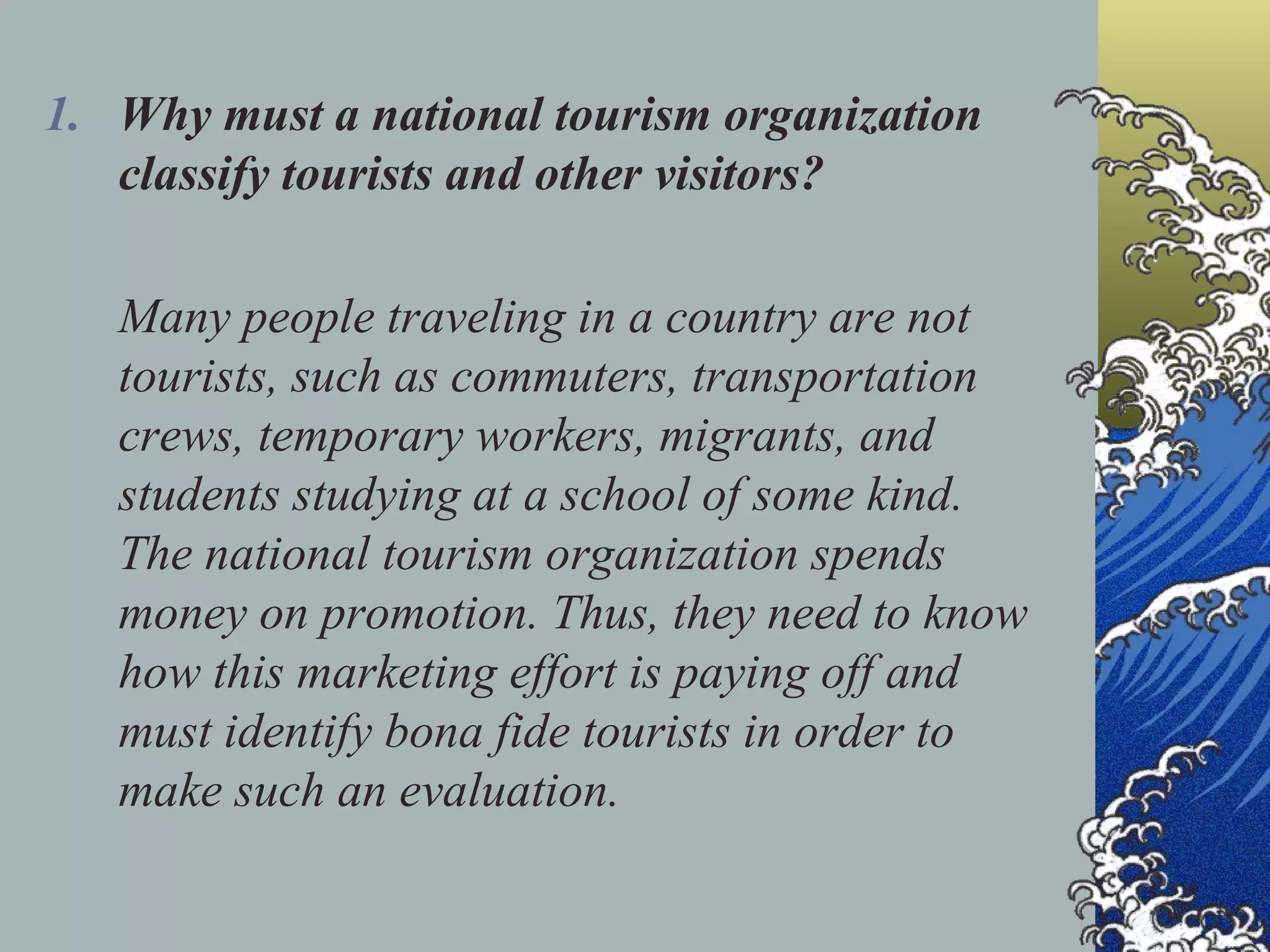 Why must a national tourism organization classify tourists and other visitors? Many people traveling in a country are not tourists, such as commuters, transportation crews, temporary workers, migrants, and students studying at a school of some kind. The national tourism organization spends money on promotion. Thus, they need to know how this marketing effort is paying off and must identify bona fide tourists in order to make such an evaluation. 
