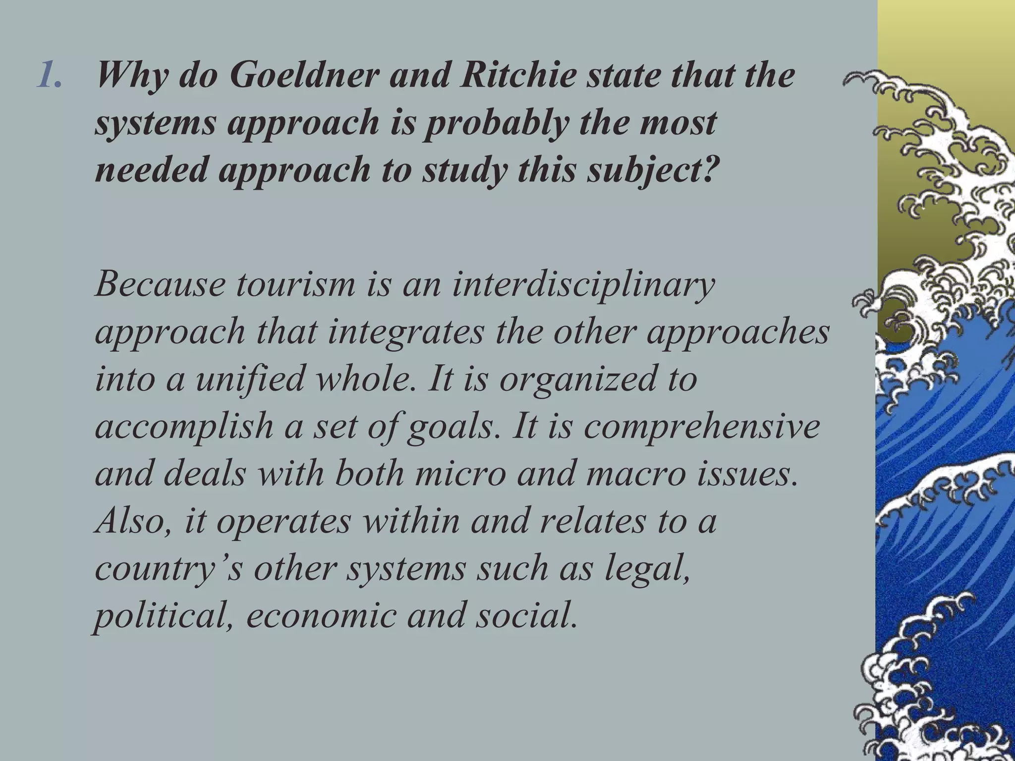 Why do Goeldner and Ritchie state that the systems approach is probably the most needed approach to study this subject? Because tourism is an interdisciplinary approach that integrates the other approaches into a unified whole. It is organized to accomplish a set of goals. It is comprehensive and deals with both micro and macro issues. Also, it operates within and relates to a country’s other systems such as legal, political, economic and social. 