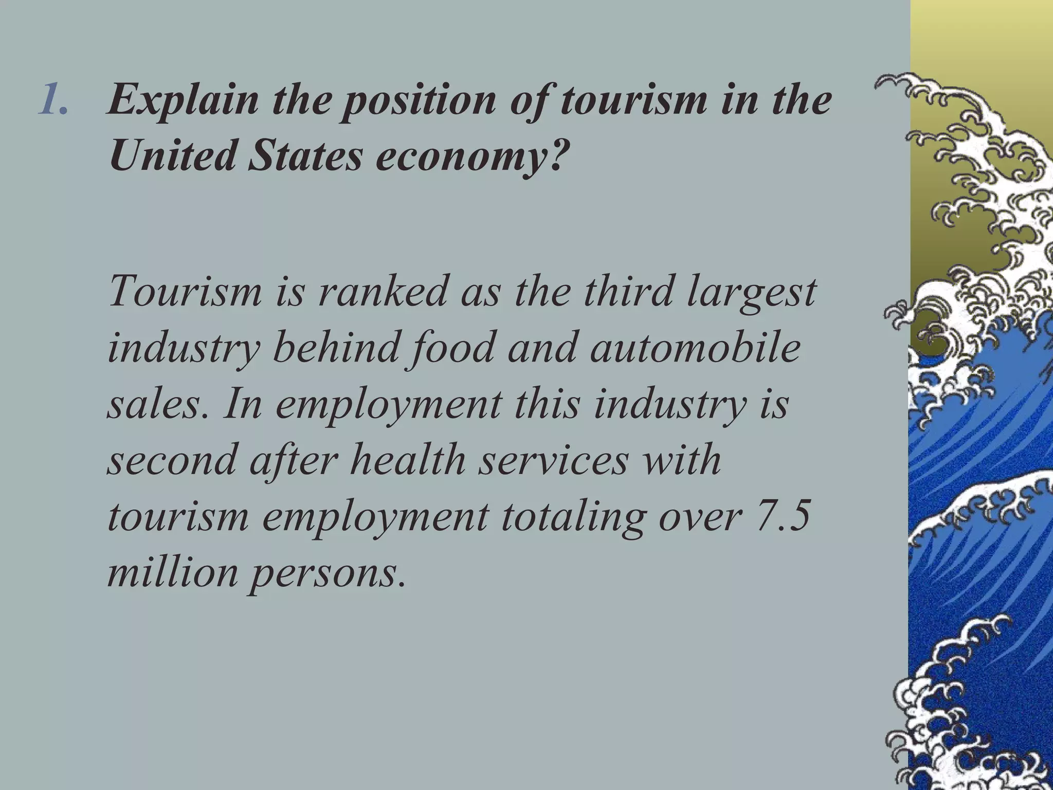 Explain the position of tourism in the United States economy? Tourism is ranked as the third largest industry behind food and automobile sales. In employment this industry is second after health services with tourism employment totaling over 7.5 million persons. 