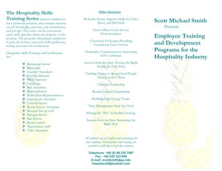 The Hospitality Skills                                         Other Seminars

Training Series prepares employees                 Welcome Home: Superior Skills for Valet,
                                                                                                    Scott Michael Smith
for a particular position, and contains sections           Door, and Bell Staff
on job knowledge, task lists, task breakdowns,                                                         Presents
and job tips. The series can be customized                Front Office: Guest Service
                                                               Professionalism
easily with specifics about the property or the
position. The program will prepare employees                                                        Employee Training
                                                       Customers for Keeps: Providing
to pass the written exam and skills proficiency
testing necessary for certification.                     Exceptional Guest Service                  and Development
Hospitality Skills Training and Certification       Hospitality Communication: Interacting          Programs for the
for:                                                            with Confidence
                                                                                                    Hospitality Industry
               Restaurant Server                  Success from the Start: Getting the Right
               Bartender                                    People the First Time
               Laundry Attendant
                                                    Tackling Turnover: Keep Good People
               Kitchen Steward                              Once You Get Them
               PBX Operator
               Concierge                                     Visionary Leadership
               Bell Attendant
               Reservationists                          Results-Oriented Leadership
               Front Desk Representatives
               Guestroom Attendant                      Building High Energy Teams
               Cocktail Server
               Room Service Attendant                Time Management: Stop the Clock
               Banquet Set-up staff
                                                     Putting the “Pro” in Problem Solving
               Banquet Server
               Bus Person                           Success from the Start: Recruiting the
               Retail Cashier                                    Right Way
               Maintenance staff
               Valet Attendant

                                                   All seminars are in English and customized for
                                                    your audience. Presentations and training are
                                                      available as full-day or half-day seminars.

                                                      Telephone: +66 (0) 89 230 7987
                                                          Fax : +66 035 323 949
                                                       E-mail: scottsmith@au.edu
                                                        hawaiiscott@hotmail.com
 