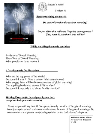 Student’s name:

                                                Student #:

                             Before watching the movie:

                                    Do you believe that the earth is warming?


                              Do you think this will have Negative consequences?
                                    If so, what do you think they will be?



                       While watching the movie consider:


Evidence of Global Warming:
The effects of Global Warming:
What people can do to prevent it:


After the movie for discussion:

What are the key points of the movie?
Do you think that Al Gore is correct in his assumptions?
What do you think will be the consequences of global warming?
Can anything be done to prevent it? If so what?
Do you think anybody is to blame for this situation?


Writing Exercise (to be assigned by teacher):
(requires independent research)

  Many people will say that Al Gore presents only one side of the global warming
 issue (example: animal emissions are the cause for most of the global warming). Do
 some research and present an opposing opinion on the back side of this paper.
                                                             Teacher’s initials needed
                                                             for classroom discussion
                                                             credit
 