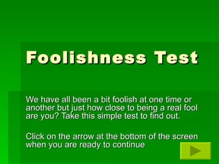 Foolishness Test We have all been a bit foolish at one time or another but just how close to being a real fool are you? Take this simple test to find out. Click on the arrow at the bottom of the screen when you are ready to continue 