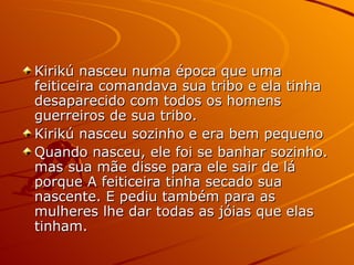 Kirikú nasceu numa época que uma feiticeira comandava sua tribo e ela tinha desaparecido com todos os homens guerreiros de sua tribo. Kirikú nasceu sozinho e era bem pequeno  Quando nasceu, ele foi se banhar sozinho. mas sua mãe disse para ele sair de lá porque A feiticeira tinha secado sua nascente. E pediu também para as mulheres lhe dar todas as jóias que elas tinham.  