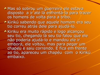Mas só sobrou um guerreiro ele estava disposto  a ir até lá enfrentá-la para trazer os homens de volta para a tribo. Kirikú sabendo que aquele homem era seu tio correu atrás dele para ajudá-lo. Kiriku era muito rápido e logo alcançou seu tio, chegando lá seu tio falou que ele não poderia ajudá-lo e mandou ele ir embora, ele voltou, mas para pegar um chapéu e saiu correndo. E fica em frente ao tio, apareceu um chapéu  com  o Kirikú embaixo. 