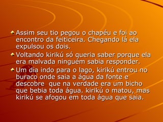 Assim seu tio pegou o chapéu e foi ao encontro da feiticeira. Chegando lá ela expulsou os dois. Voltando kirikú só queria saber porque ela era malvada ninguém sabia responder. Um dia indo para o lago, kirikú entrou no buraco onde saia a água da fonte e descobre  que na verdade era um bicho que bebia toda água. kirikú o matou, mas kirikú se afogou em toda água que saia. 