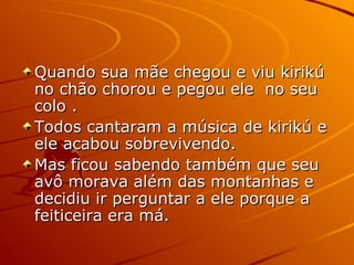 Quando sua mãe chegou e viu kirikú no chão chorou e pegou ele  no seu colo . Todos cantaram a música de kirikú e ele acabou sobrevivendo. Mas ficou sabendo também que seu avô morava além das montanhas e decidiu ir perguntar a ele porque a feiticeira era má. 