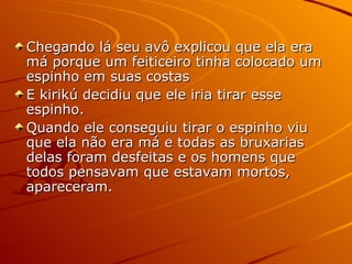 Chegando lá seu avô explicou que ela era má porque um feiticeiro tinha colocado um espinho em suas costas E kirikú decidiu que ele iria tirar esse espinho. Quando ele conseguiu tirar o espinho viu que ela não era má e todas as bruxarias delas foram desfeitas e os homens que todos pensavam que estavam mortos, apareceram. 
