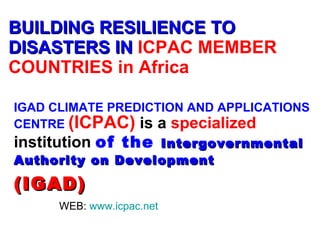 BUILDING RESILIENCE TO DISASTERS IN   ICPAC MEMBER COUNTRIES in Africa IGAD CLIMATE PREDICTION AND APPLICATIONS CENTRE   (ICPAC)  is a  specialized  institution  of the  Intergovernmental Authority on Development (IGAD ) WEB:  www.icpac.net 
