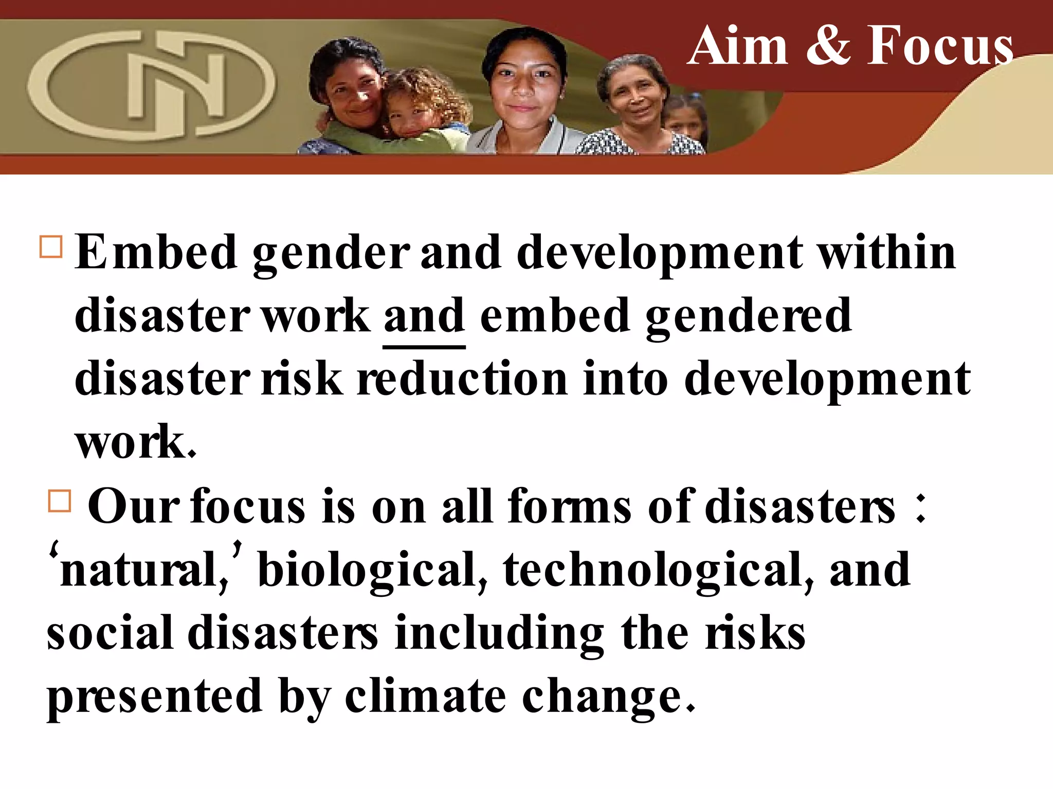 Embed gender and development within disaster work  and  embed gendered disaster risk reduction into development work. Aim & Focus Our focus is on all forms of disasters : ‘natural,’ biological, technological, and social disasters including the  risks presented by climate change. 