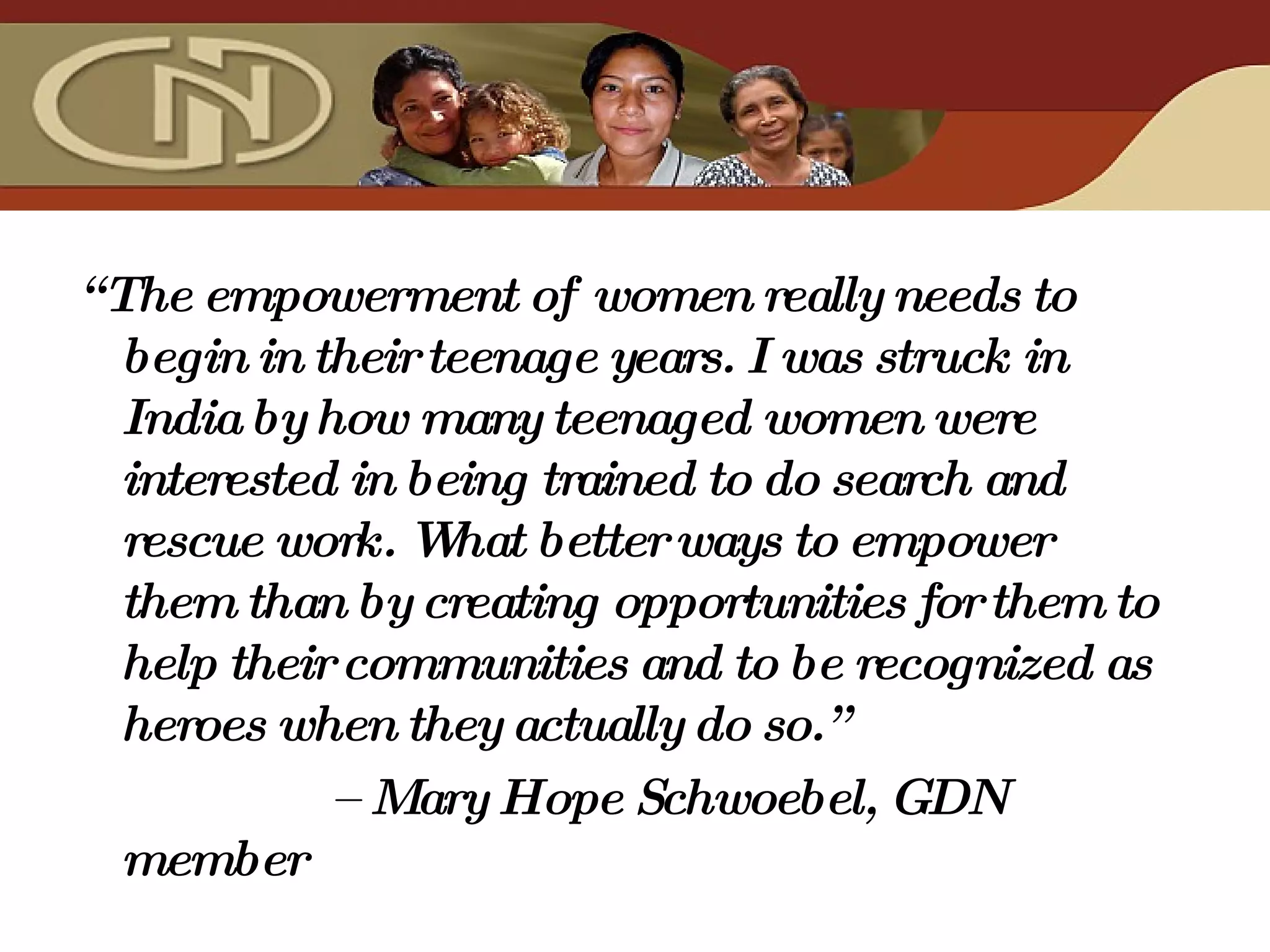 “ The empowerment of women really needs to begin in their teenage years. I was struck in India by how many teenaged women were interested in being trained to do search and rescue work. What better ways to empower them than by creating opportunities for them to help their communities and to be recognized as heroes when they actually do so.”  –  Mary Hope Schwoebel, GDN member 