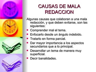 CAUSAS DE MALA REDACCION Algunas causas que colaboran a una mala redacción, y que deben evitarse, son las siguientes:  Comprender mal el tema.  Enfocarlo desde un ángulo indebido.  Tratarlo en forma parcial.  Dar mayor importancia a los aspectos secundarios que a lo principal.  Desarrollar un tema de manera muy superficial.  Decir banalidades.  