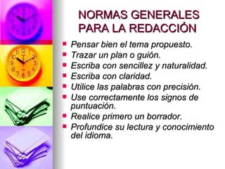 NORMAS GENERALES PARA LA REDACCIÓN  Pensar bien el tema propuesto.  Trazar un plan o guión.  Escriba con sencillez y naturalidad.  Escriba con claridad.  Utilice las palabras con precisión.  Use correctamente los signos de puntuación.  Realice primero un borrador.  Profundice su lectura y conocimiento del idioma.   