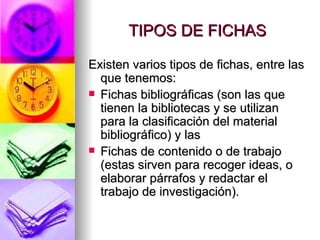 TIPOS DE FICHAS Existen varios tipos de fichas, entre las que tenemos:  Fichas bibliográficas (son las que tienen la bibliotecas y se utilizan para la clasificación del material bibliográfico) y las  Fichas de contenido o de trabajo (estas sirven para recoger ideas, o elaborar párrafos y redactar el trabajo de investigación).  