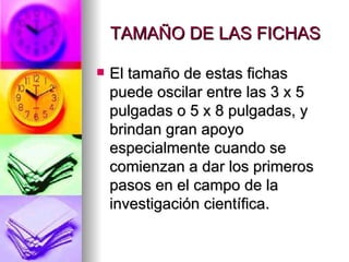 TAMAÑO DE LAS FICHAS El tamaño de estas fichas puede oscilar entre las 3 x 5 pulgadas o 5 x 8 pulgadas, y brindan gran apoyo especialmente cuando se comienzan a dar los primeros pasos en el campo de la investigación científica.  