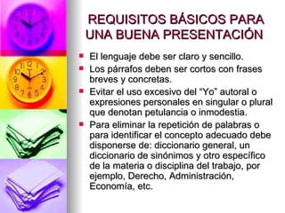 REQUISITOS BÁSICOS PARA UNA BUENA PRESENTACIÓN  El lenguaje debe ser claro y sencillo.  Los párrafos deben ser cortos con frases breves y concretas.  Evitar el uso excesivo del “Yo” autoral o expresiones personales en singular o plural que denotan petulancia o inmodestia.  Para eliminar la repetición de palabras o para identificar el concepto adecuado debe disponerse de: diccionario general, un diccionario de sinónimos y otro específico de la materia o disciplina del trabajo, por ejemplo, Derecho, Administración, Economía, etc.  