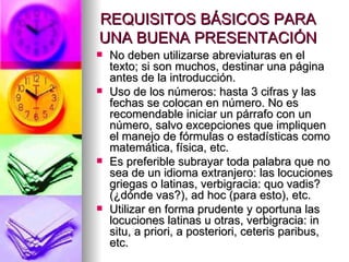 REQUISITOS BÁSICOS PARA UNA BUENA PRESENTACIÓN No deben utilizarse abreviaturas en el texto; si son muchos, destinar una página antes de la introducción.  Uso de los números: hasta 3 cifras y las fechas se colocan en número. No es recomendable iniciar un párrafo con un número, salvo excepciones que impliquen el manejo de fórmulas o estadísticas como matemática, física, etc.  Es preferible subrayar toda palabra que no sea de un idioma extranjero: las locuciones griegas o latinas, verbigracia: quo vadis? (¿dónde vas?), ad hoc (para esto), etc.  Utilizar en forma prudente y oportuna las locuciones latinas u otras, verbigracia: in situ, a priori, a posteriori, ceteris paribus, etc.  