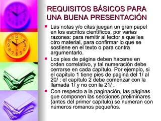 REQUISITOS BÁSICOS PARA UNA BUENA PRESENTACIÓN Las notas y/o citas juegan un gran papel en los escritos científicos, por varias razones: para remitir al lector a que lea otro material, para confirmar lo que se sostiene en el texto o para contra argumentarlo.  Los pies de página deben hacerse en orden correlativo, y tal numeración debe cerrarse en cada capítulo. Por ejemplo, si el capitulo 1 tiene pies de pagina del 1/ al 20/ ; el capítulo 2 debe comenzar con la llamada 1/ y no con la 21/ .  Con respecto a la paginación, las páginas que componen las secciones preliminares (antes del primer capítulo) se numeran con números romanos pequeños.  