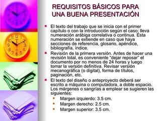 REQUISITOS BÁSICOS PARA UNA BUENA PRESENTACIÓN El texto del trabajo que se inicia con el primer capítulo o con la introducción según el caso; lleva numeración arábiga correlativa o continua. Esta numeración se extiende en caso que haya secciones de referencia, glosario, apéndice, bibliografía, índice.  Revisión de la primera versión. Antes de hacer una revisión total, es conveniente “dejar reposar” el documento por no menos de 24 horas y luego tomar la versión definitiva. Revisar versión mecanográfica (o digital), forma de títulos, paginación, etc.  El texto del diseño o anteproyecto deberá ser escrito a máquina o computadora, a doble espacio. Los márgenes o sangrías a emplear se sugieren las siguientes:     Margen izquierdo: 3.5 cm.     Margen derecho: 2.5 cm.     Margen superior: 3.5 cm. 