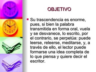 OBJETIVO Su trascendencia es enorme, pues, si bien la palabra transmitida en forma oral, vuela y se desvanece, lo escrito, por el contrario, se perpetúa: puede leerse, releerse, meditarse, y, a través de ello, el lector puede formarse una idea completa de lo que piensa y quiere decir el escritor.  