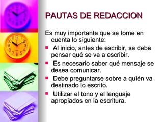 PAUTAS DE REDACCION Es muy importante que se tome en cuenta lo siguiente:  Al inicio, antes de escribir, se debe pensar qué se va a escribir.  Es necesario saber qué mensaje se desea comunicar.  Debe preguntarse sobre a quién va destinado lo escrito.  Utilizar el tono y el lenguaje apropiados en la escritura.  