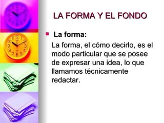 LA FORMA Y EL FONDO  La forma:   La forma, el cómo decirlo, es el modo particular que se posee de expresar una idea, lo que llamamos técnicamente redactar.  