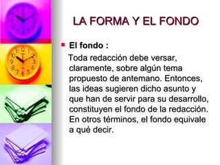 LA FORMA Y EL FONDO El fondo :   Toda redacción debe versar, claramente, sobre algún tema propuesto de antemano. Entonces, las ideas sugieren dicho asunto y que han de servir para su desarrollo, constituyen el fondo de la redacción. En otros términos, el fondo equivale a qué decir.  