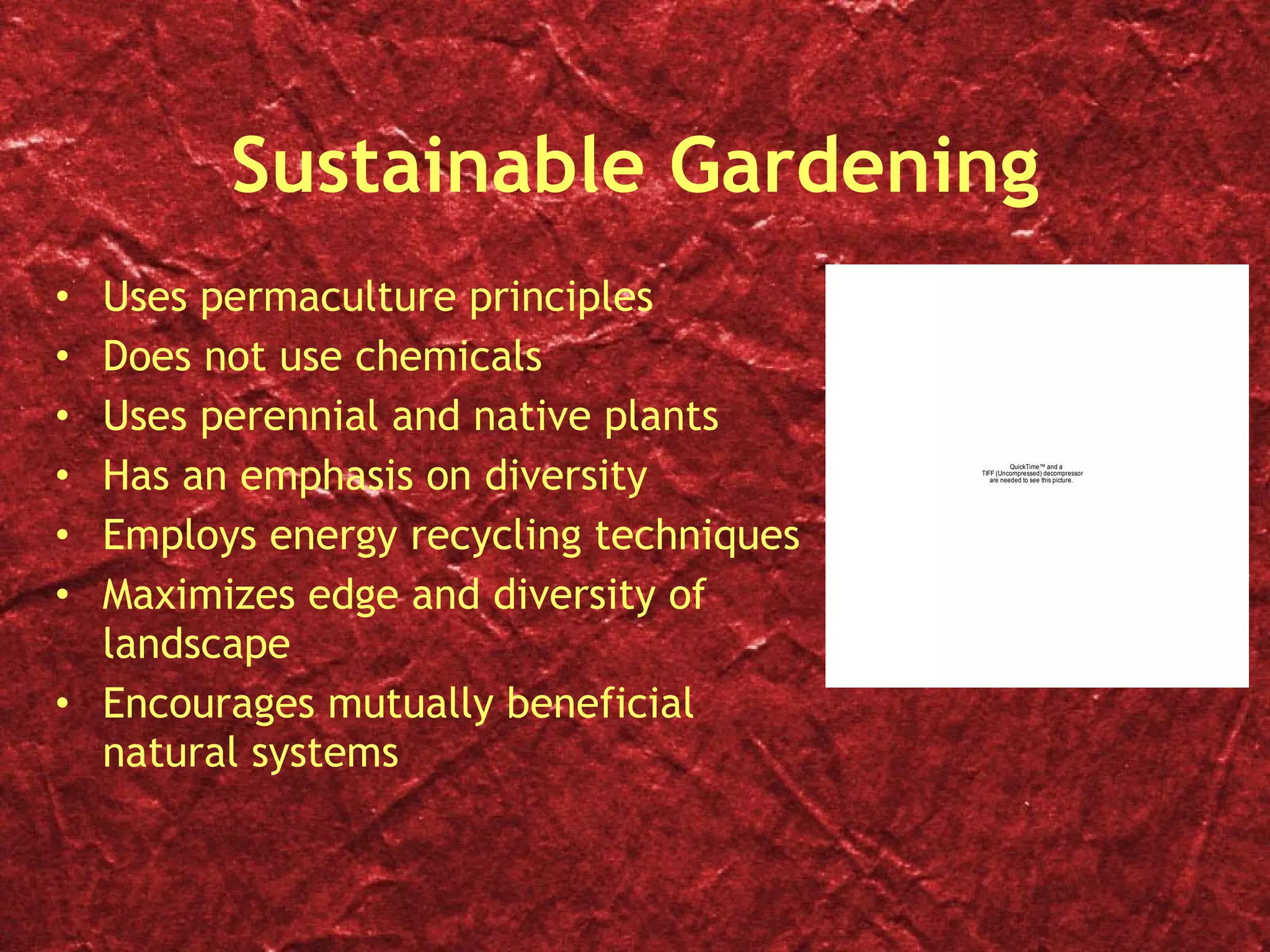 Sustainable Gardening Uses permaculture principles Does not use chemicals Uses perennial and native plants Has an emphasis on diversity Employs energy recycling techniques Maximizes edge and diversity of landscape Encourages mutually beneficial natural systems 