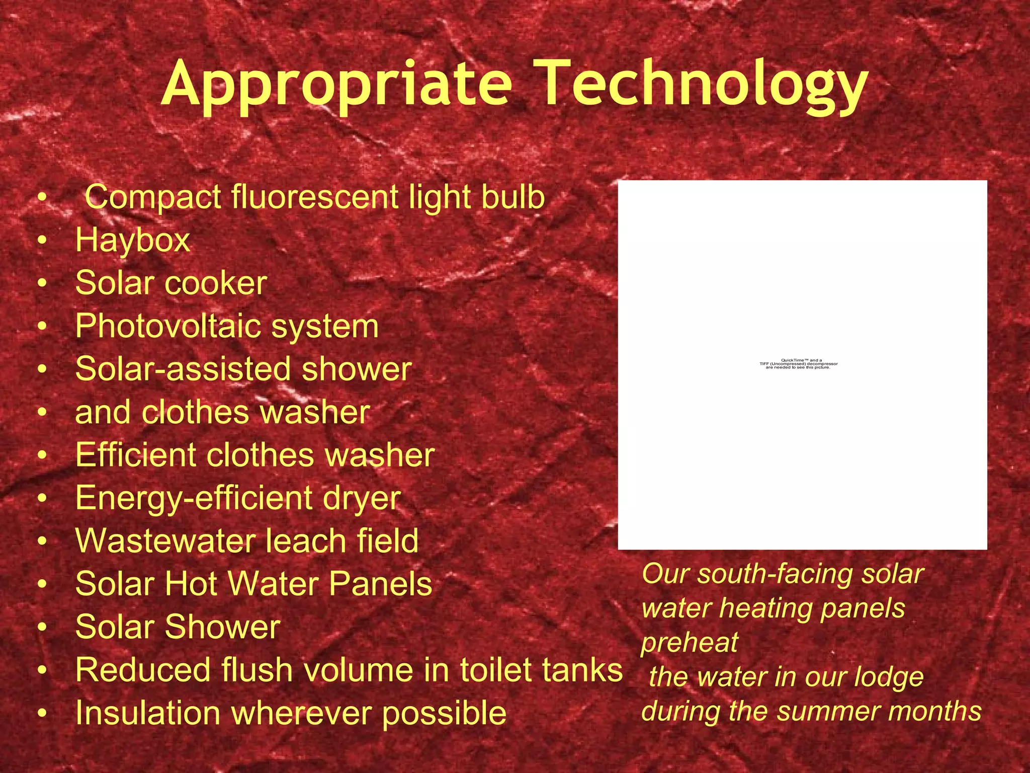 Appropriate Technology Compact fluorescent light bulb Haybox Solar cooker Photovoltaic system Solar-assisted shower  and clothes washer Efficient clothes washer Energy-efficient dryer Wastewater leach field Solar Hot Water Panels Solar Shower Reduced flush volume in toilet tanks Insulation wherever possible Our south-facing solar water heating panels preheat the water in our lodge during the summer months 