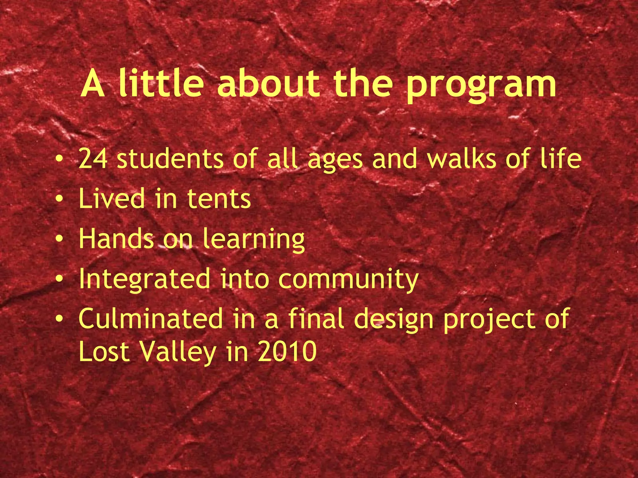 A little about the program 24 students of all ages and walks of life Lived in tents  Hands on learning Integrated into community Culminated in a final design project of Lost Valley in 2010 