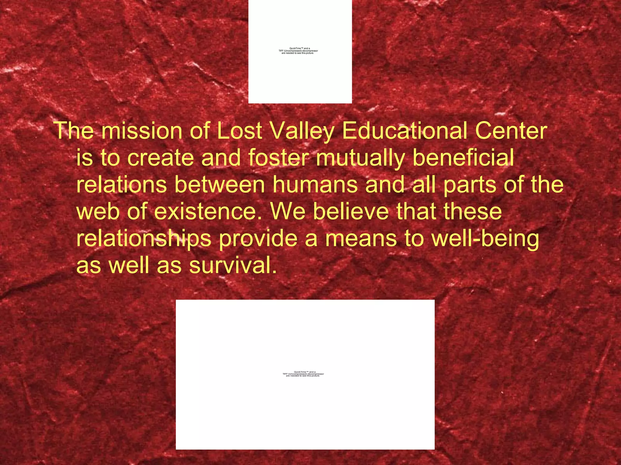 The mission of Lost Valley Educational Center is to create and foster mutually beneficial relations between humans and all parts of the web of existence. We believe that these relationships provide a means to well-being as well as survival.  