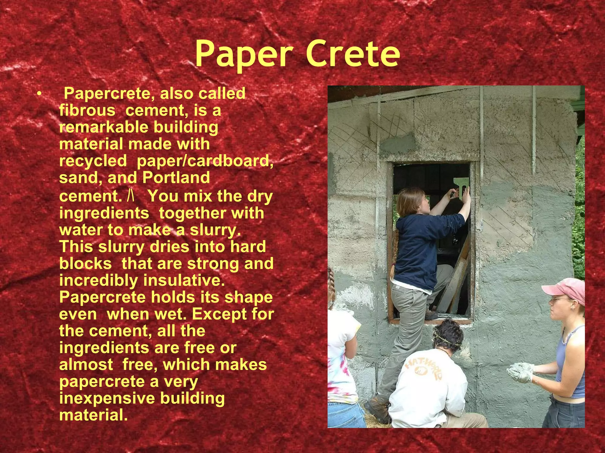 Paper Crete Papercrete, also called fibrous  cement, is a remarkable building material made with recycled  paper/cardboard, sand, and Portland cement. ﾊ   You mix the dry ingredients  together with water to make a slurry. This slurry dries into hard blocks  that are strong and incredibly insulative. Papercrete holds its shape even  when wet. Except for the cement, all the ingredients are free or almost  free, which makes papercrete a very inexpensive building material. 