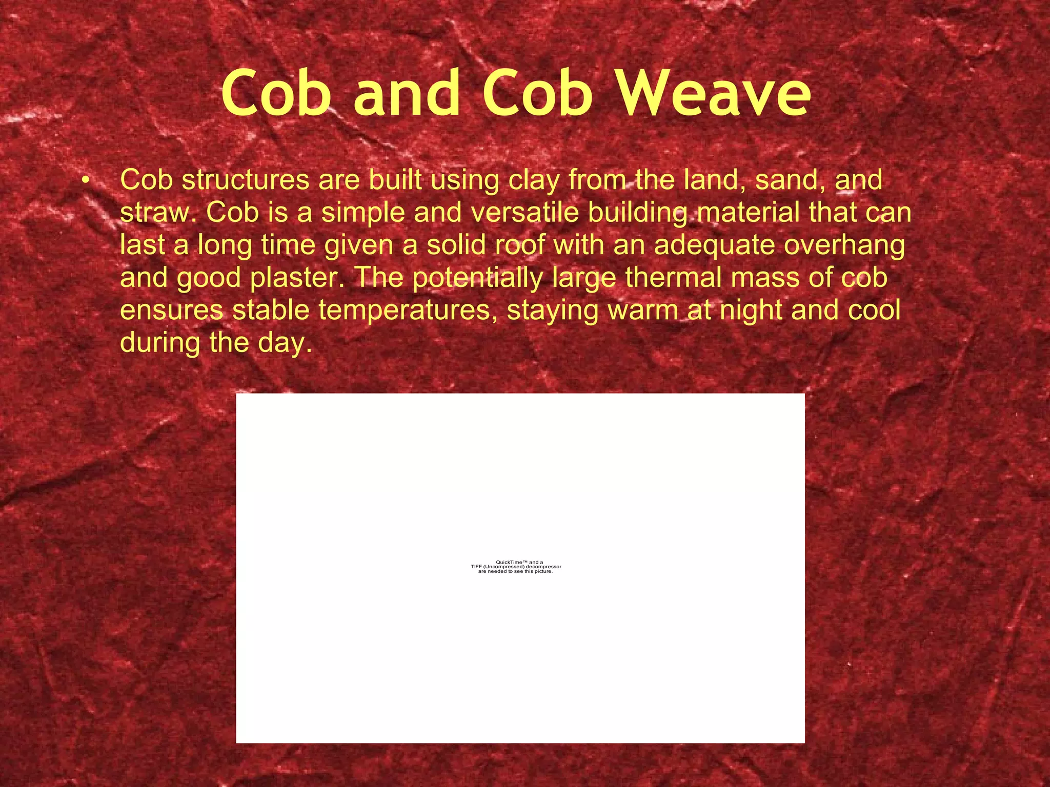 Cob and Cob Weave Cob structures are built using clay from the land, sand, and straw. Cob is a simple and versatile building material that can last a long time given a solid roof with an adequate overhang and good plaster. The potentially large thermal mass of cob ensures stable temperatures, staying warm at night and cool during the day. 