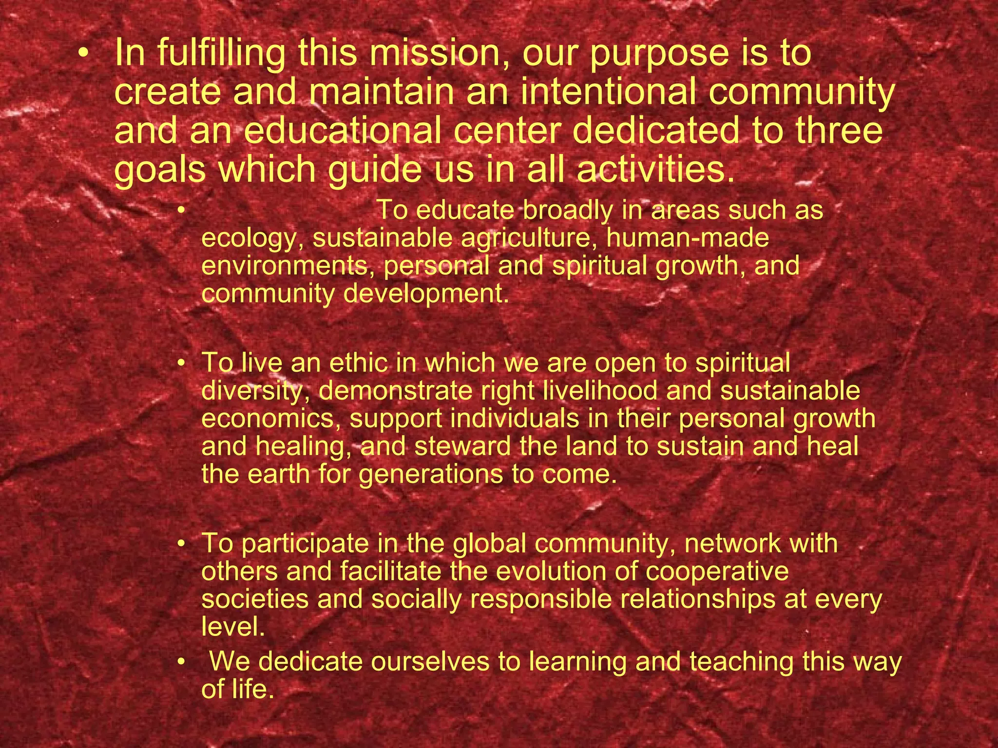 In fulfilling this mission, our purpose is to create and maintain an intentional community and an educational center dedicated to three goals which guide us in all activities.   To educate broadly in areas such as ecology, sustainable agriculture, human-made environments, personal and spiritual growth, and community development. To live an ethic in which we are open to spiritual diversity, demonstrate right livelihood and sustainable economics, support individuals in their personal growth and healing, and steward the land to sustain and heal the earth for generations to come. To participate in the global community, network with others and facilitate the evolution of cooperative societies and socially responsible relationships at every level. We dedicate ourselves to learning and teaching this way of life. 