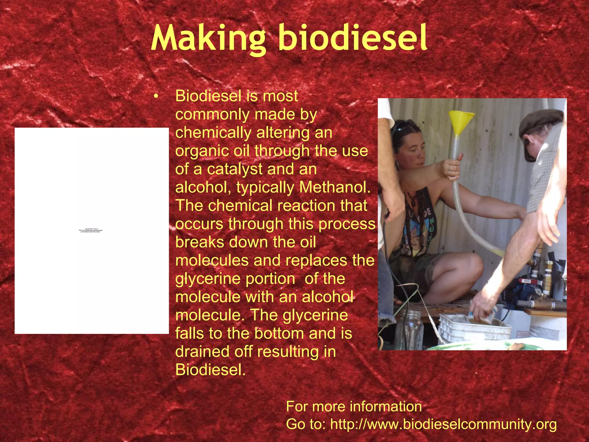 Making biodiesel Biodiesel is most commonly made by chemically altering an organic oil through the use of a catalyst and an alcohol, typically Methanol.  The chemical reaction that occurs through this process breaks down the oil molecules and replaces the glycerine portion  of the molecule with an alcohol molecule. The glycerine falls to the bottom and is drained off resulting in Biodiesel. For more information Go to: http://www.biodieselcommunity.org 