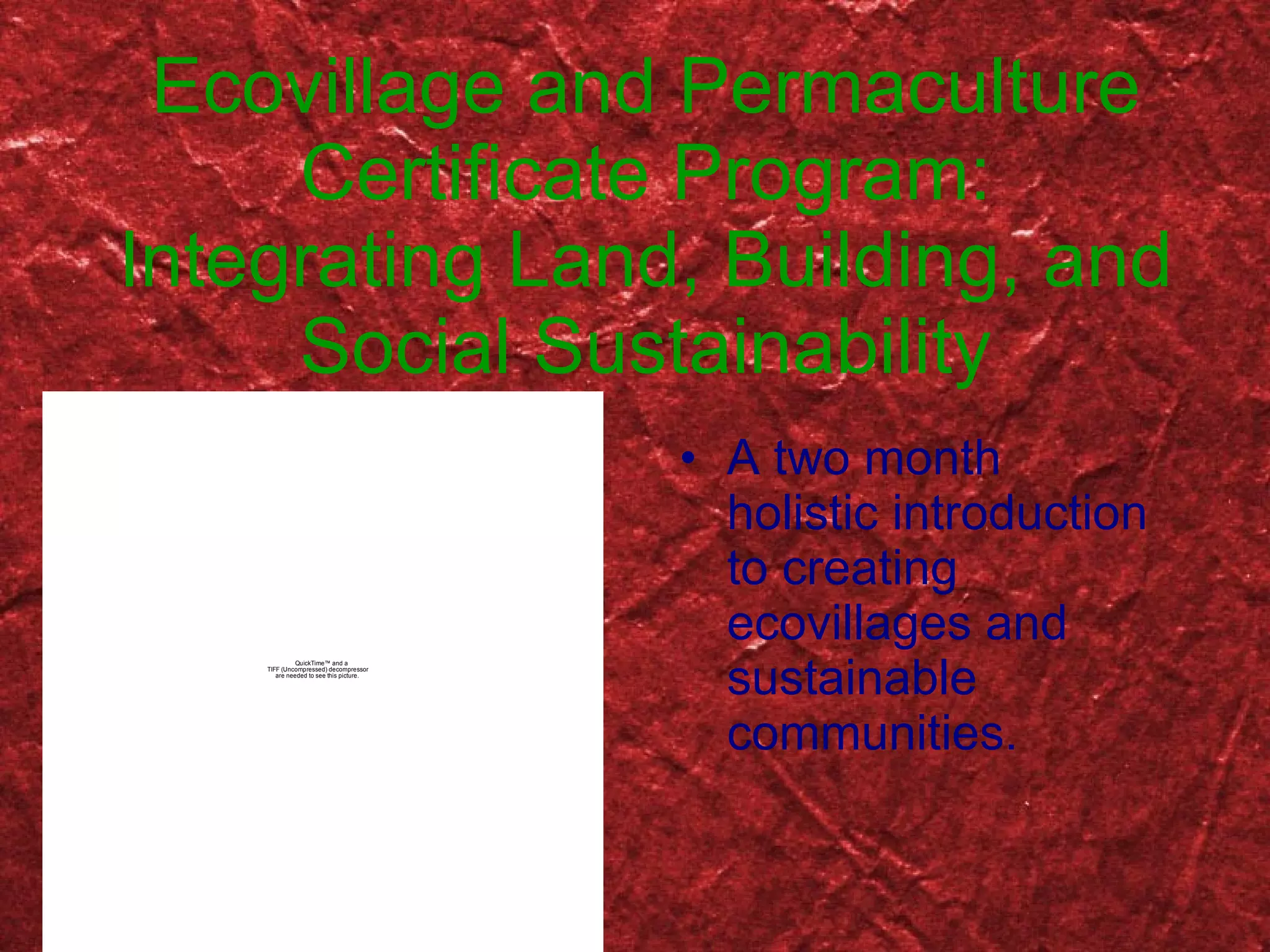 Ecovillage and Permaculture Certificate Program: Integrating Land, Building, and Social Sustainability A two month holistic introduction to creating ecovillages and sustainable communities. 