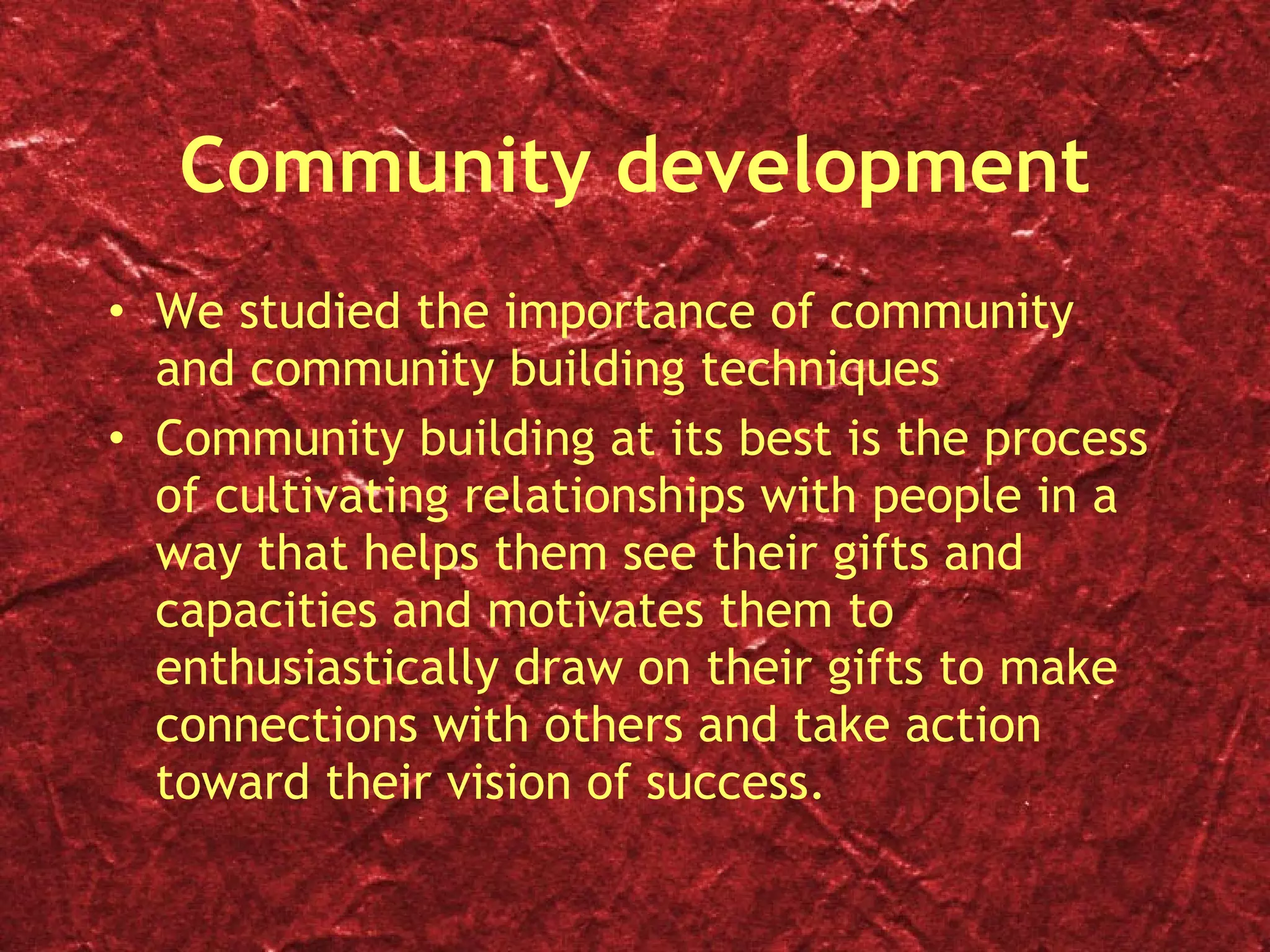 Community development We studied the importance of community and community building techniques Community building at its best is the process of cultivating relationships with people in a way that helps them see their gifts and capacities and motivates them to enthusiastically draw on their gifts to make connections with others and take action toward their vision of success. 