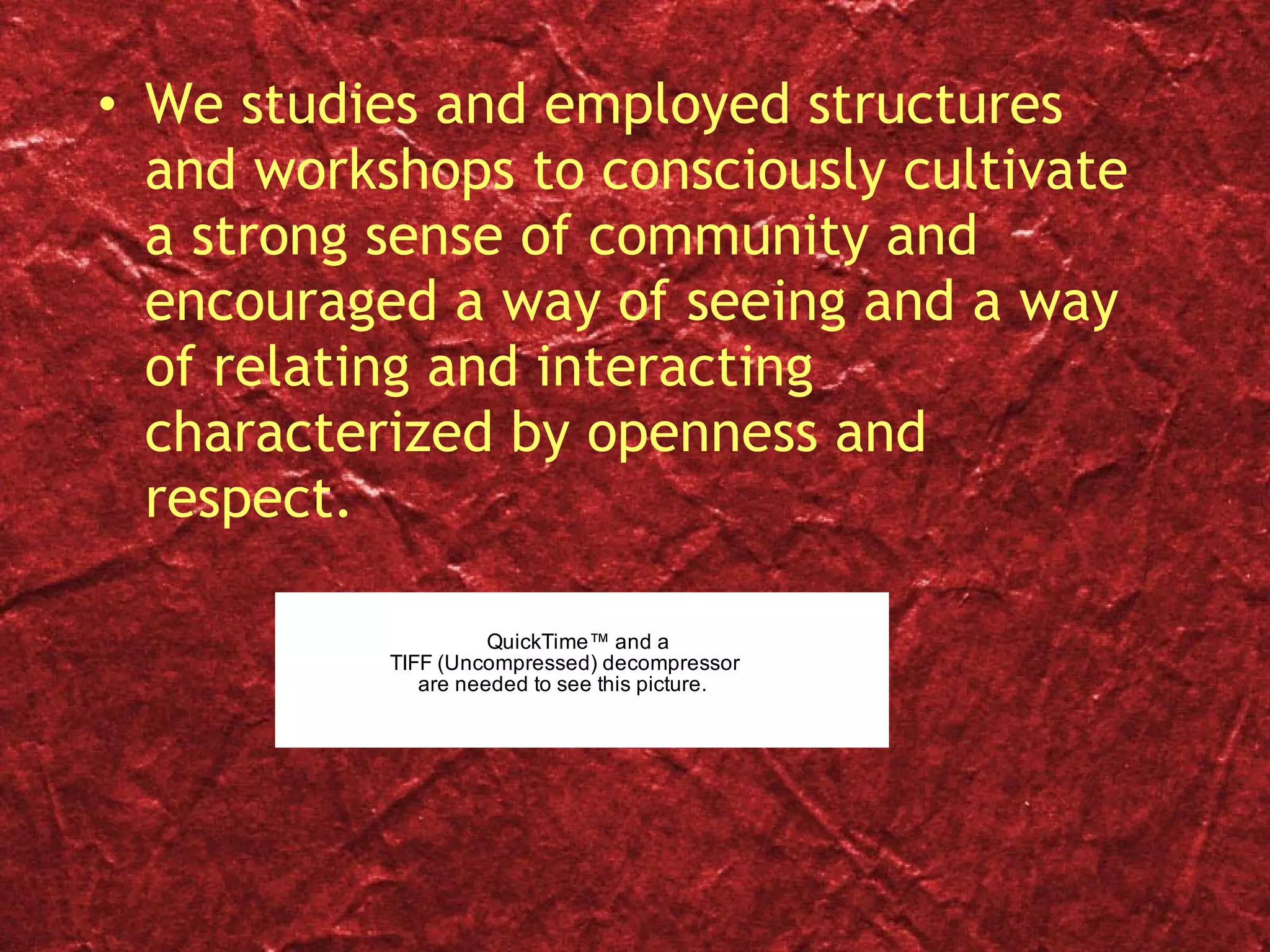 We studies and employed structures and workshops to consciously cultivate a strong sense of community and encouraged a way of seeing and a way of relating and interacting characterized by openness and respect. 