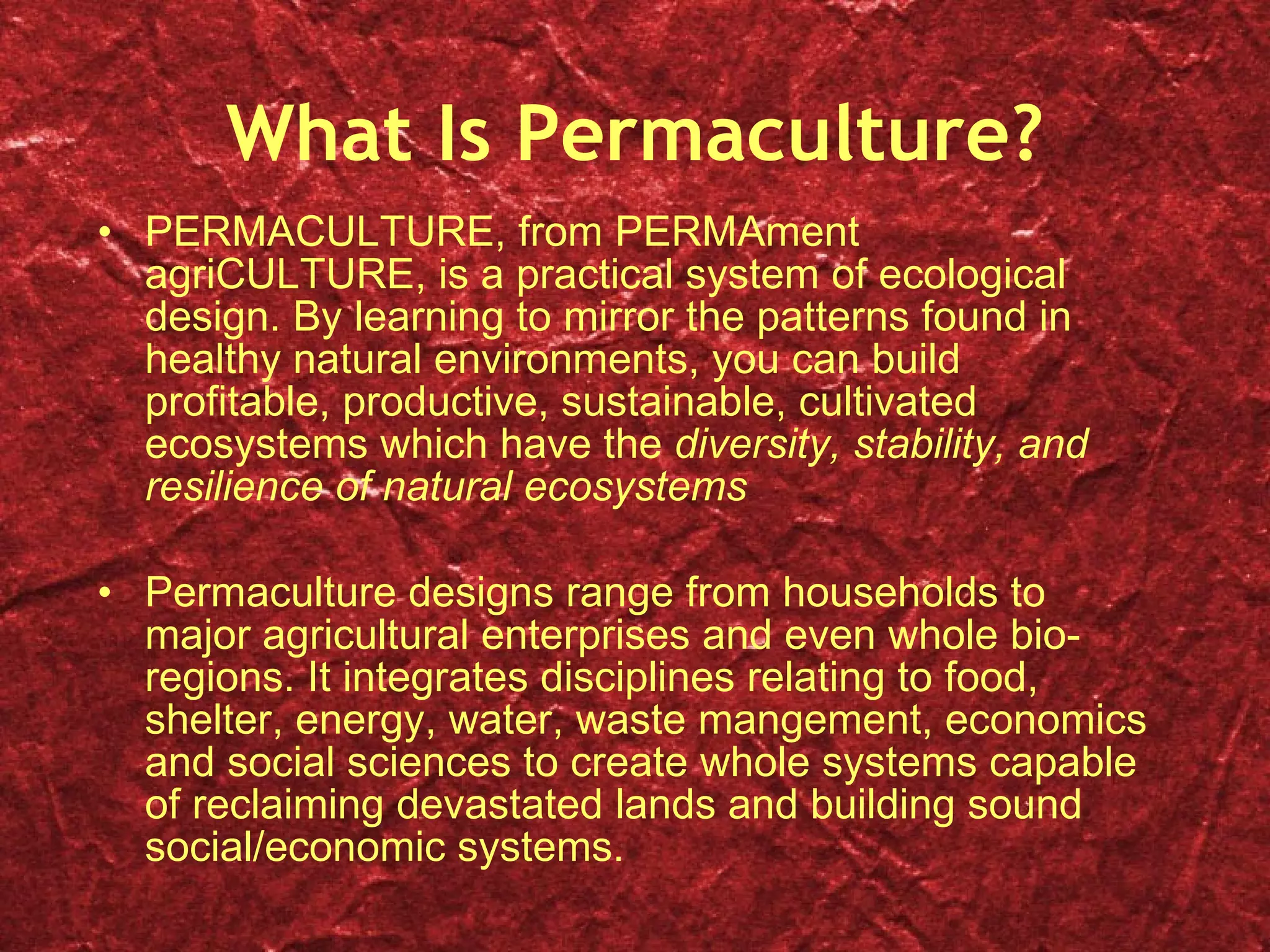 What Is Permaculture? PERMACULTURE, from PERMAment agriCULTURE, is a practical system of ecological design. By learning to mirror the patterns found in healthy natural environments, you can build profitable, productive, sustainable, cultivated ecosystems which have the  diversity, stability, and resilience of natural ecosystems Permaculture designs range from households to major agricultural enterprises and even whole bio-regions. It integrates disciplines relating to food, shelter, energy, water, waste mangement, economics and social sciences to create whole systems capable of reclaiming devastated lands and building sound social/economic systems. 