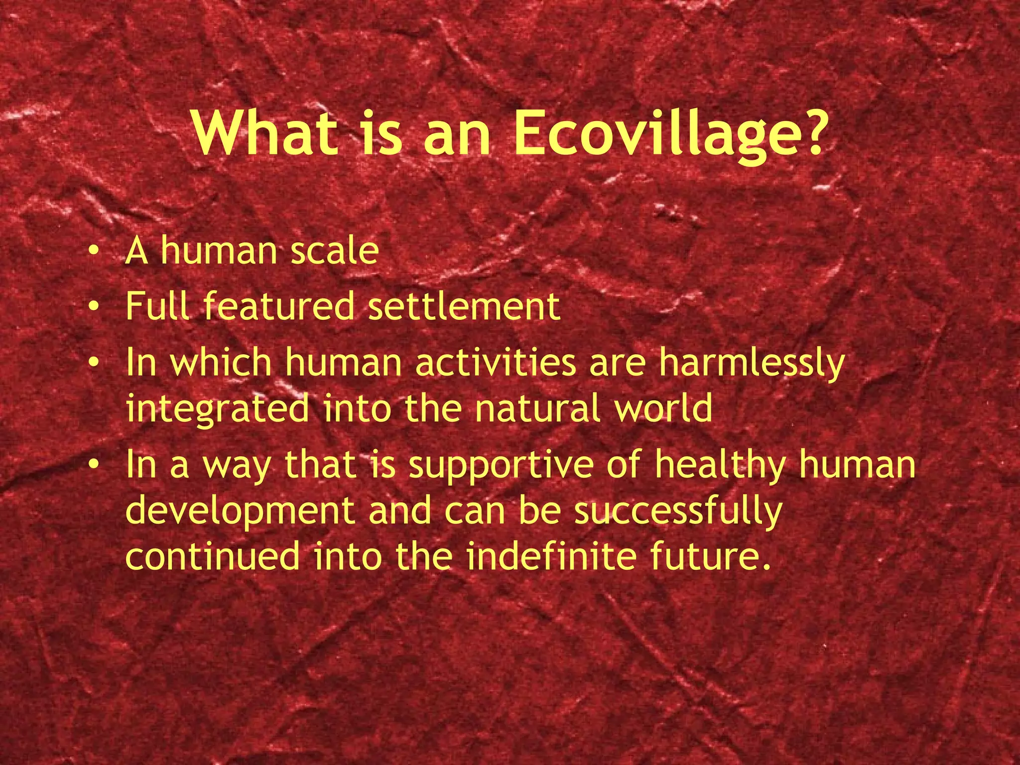 What is an Ecovillage? A human scale Full featured settlement In which human activities are harmlessly integrated into the natural world In a way that is supportive of healthy human development and can be successfully continued into the indefinite future. 