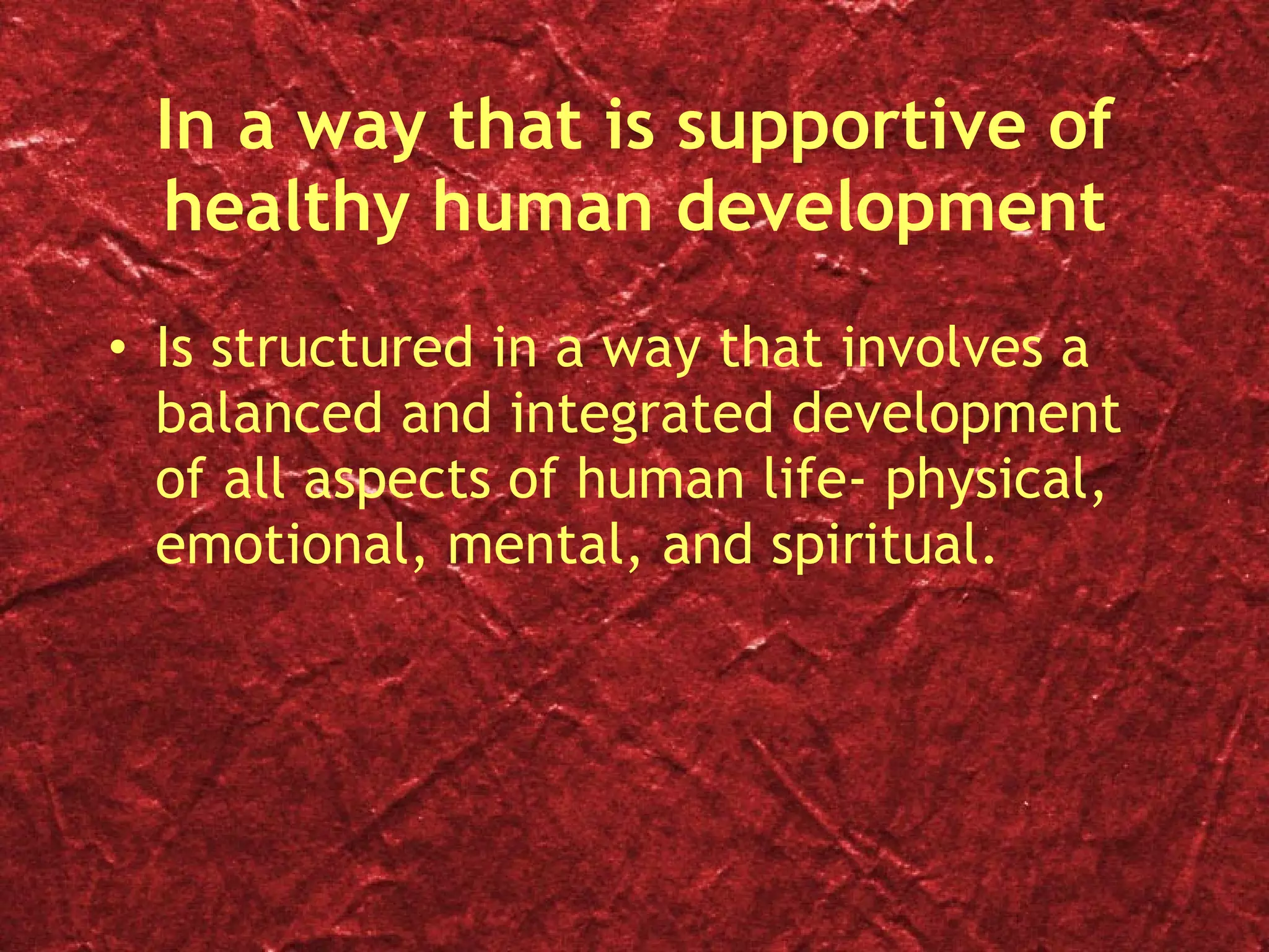 In a way that is supportive of healthy human development Is structured in a way that involves a balanced and integrated development of all aspects of human life- physical, emotional, mental, and spiritual.  