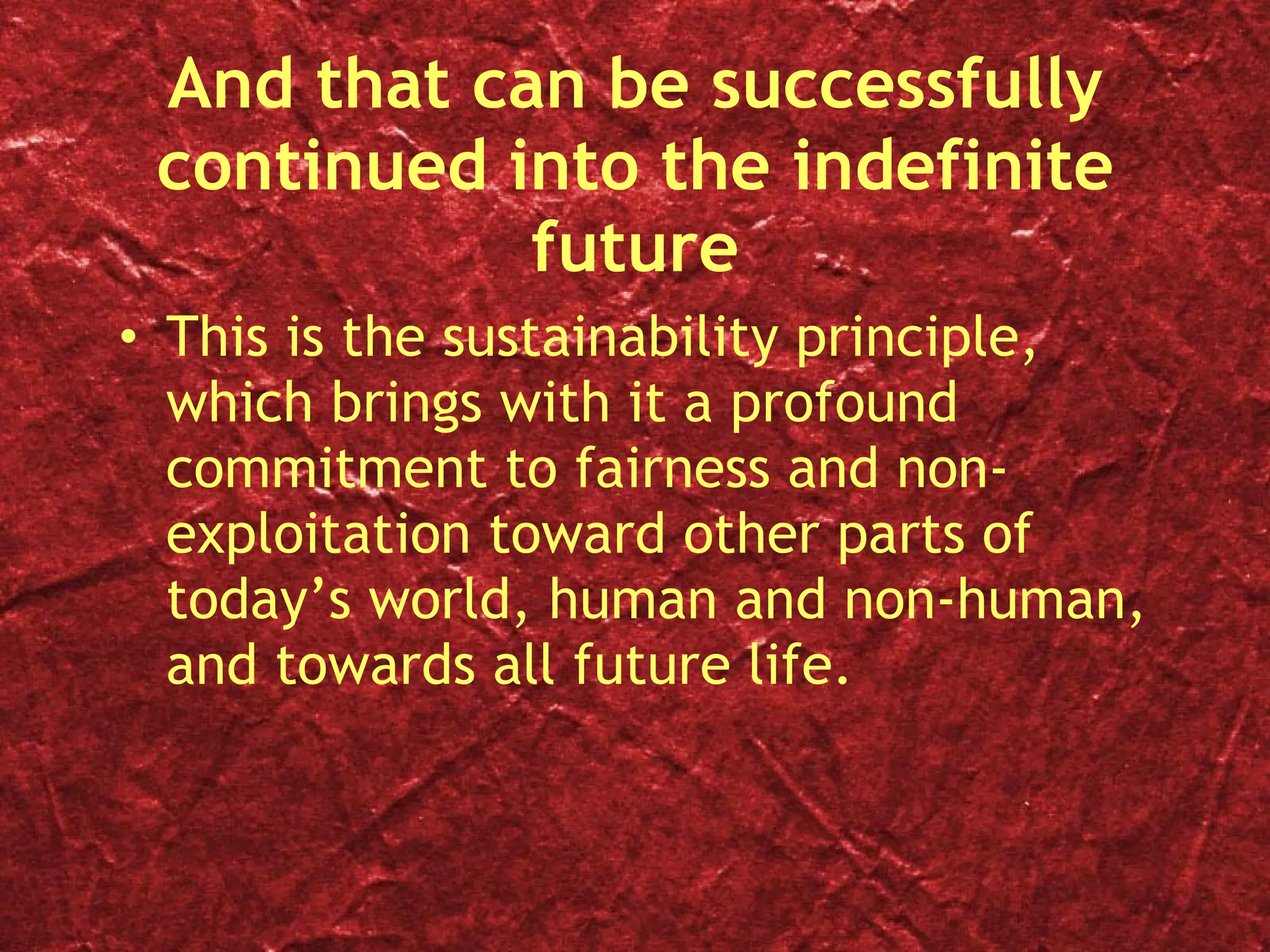 And that can be successfully continued into the indefinite future This is the sustainability principle, which brings with it a profound commitment to fairness and non-exploitation toward other parts of today’s world, human and non-human, and towards all future life. 